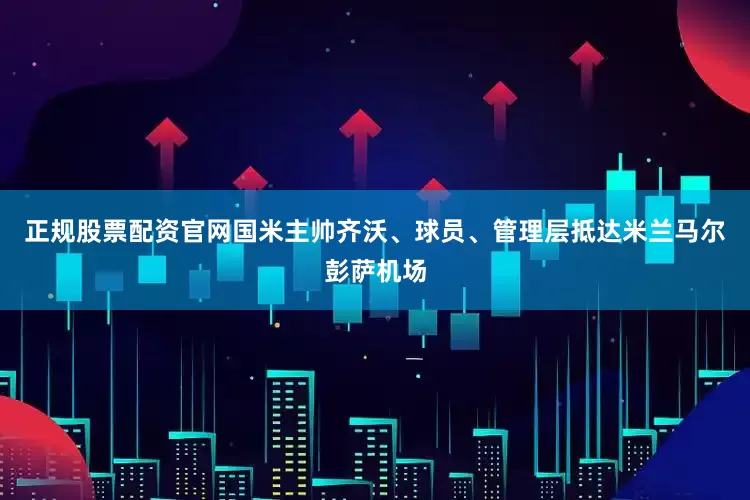 正规股票配资官网国米主帅齐沃、球员、管理层抵达米兰马尔彭萨机场