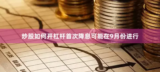 炒股如何开杠杆首次降息可能在9月份进行
