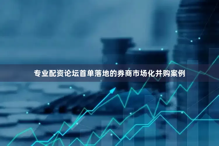 专业配资论坛首单落地的券商市场化并购案例