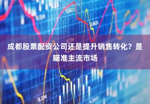 成都股票配资公司还是提升销售转化？是瞄准主流市场