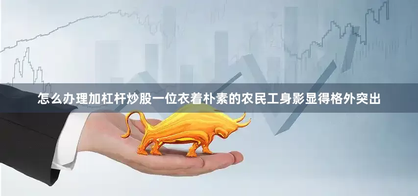 怎么办理加杠杆炒股一位衣着朴素的农民工身影显得格外突出