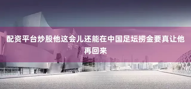 配资平台炒股他这会儿还能在中国足坛捞金要真让他再回来