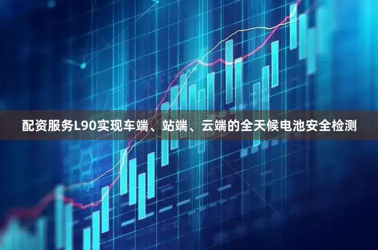 配资服务L90实现车端、站端、云端的全天候电池安全检测