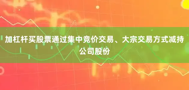 加杠杆买股票通过集中竞价交易、大宗交易方式减持公司股份