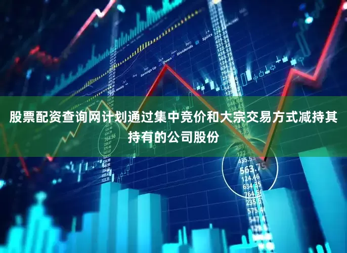 股票配资查询网计划通过集中竞价和大宗交易方式减持其持有的公司股份