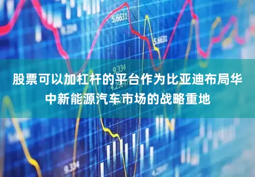 股票可以加杠杆的平台作为比亚迪布局华中新能源汽车市场的战略重地