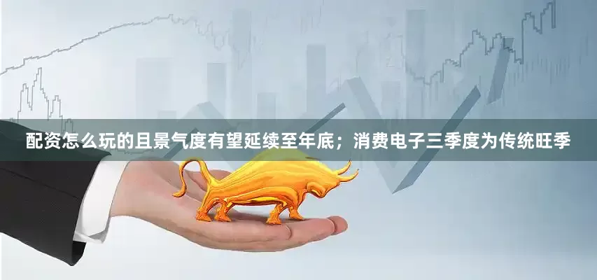 配资怎么玩的且景气度有望延续至年底；消费电子三季度为传统旺季