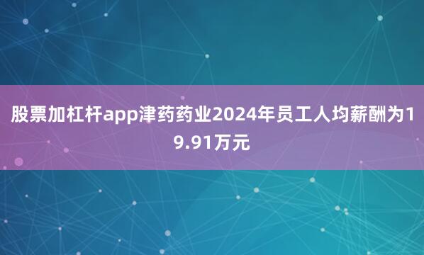 股票加杠杆app津药药业2024年员工人均薪酬为19.91万元