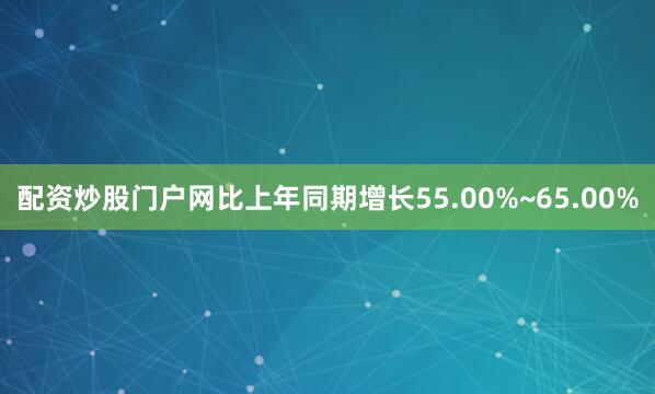 配资炒股门户网比上年同期增长55.00%~65.00%