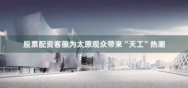 股票配资客服为太原观众带来“天工”热潮