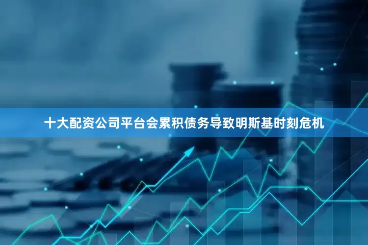 十大配资公司平台会累积债务导致明斯基时刻危机