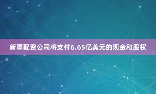 新疆配资公司将支付6.65亿美元的现金和股权